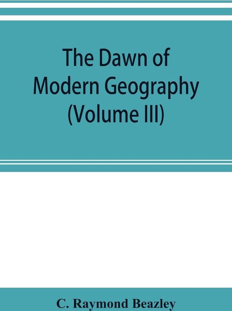 The dawn of modern geography (Volume III) A history of exploration and geographical science from the Middle of the Thirteenth to the early years of...