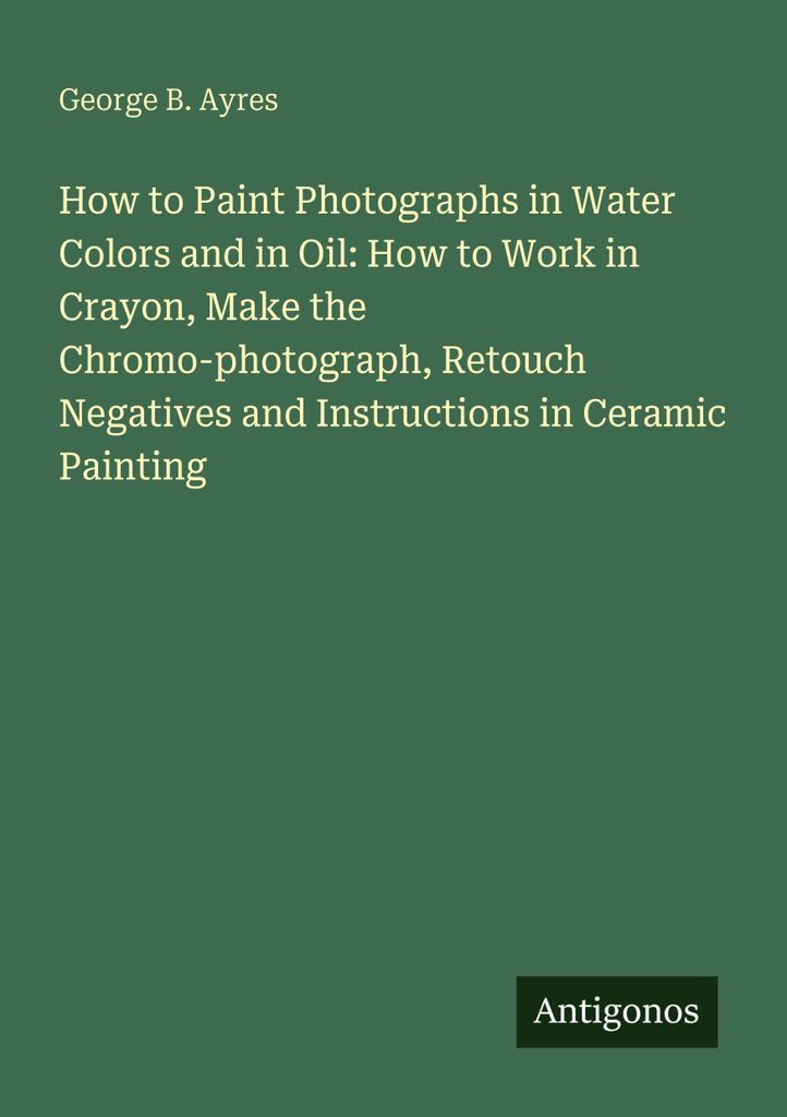 How to Paint Photographs in Water Colors and in Oil: How to Work in Crayon, Make the Chromo-photograph, Retouch Negatives and Instructions in Ceram...