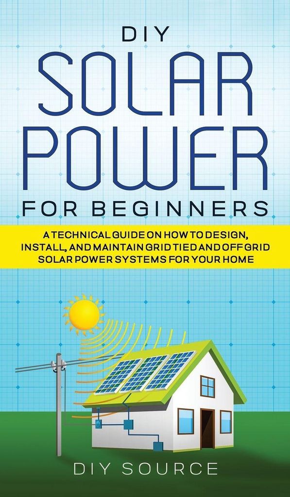 Diy Solar Power For Beginners, A Technical Guide On How To Design, Install, And Maintain Grid-Tied And Off-Grid Solar Power Systems For Your Home