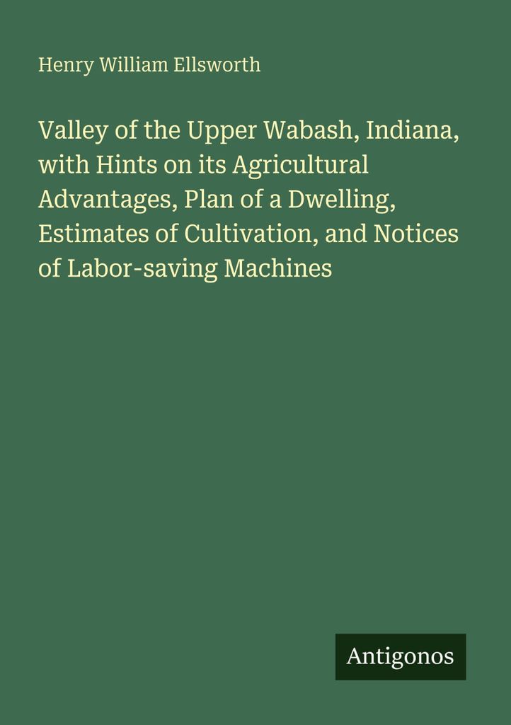 Valley of the Upper Wabash, Indiana, with Hints on its Agricultural Advantages, Plan of a Dwelling, Estimates of Cultivation, and Notices of Labor-...
