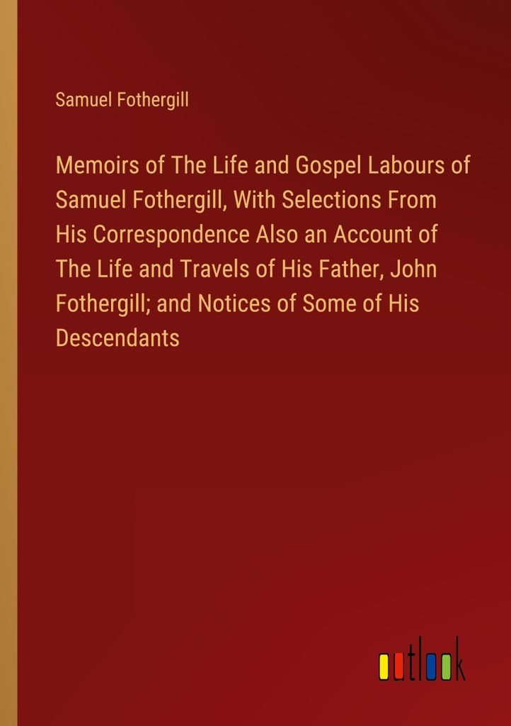 Memoirs of The Life and Gospel Labours of Samuel Fothergill, With Selections From His Correspondence Also an Account of The Life and Travels of His...