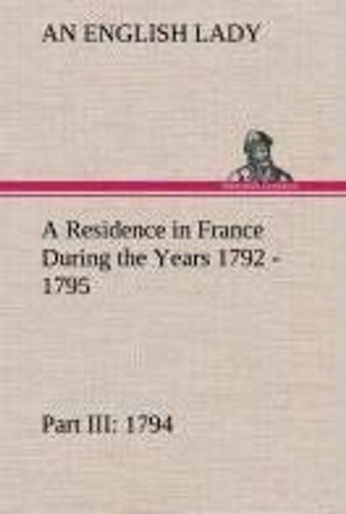 A Residence in France During the Years 1792, 1793, 1794 and 1795, Part III., 1794 Described in a Series of Letters from an English Lady: with Gener...