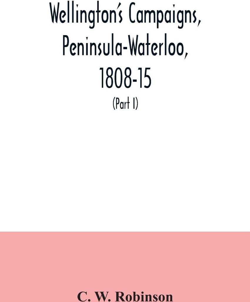 Wellington's campaigns, Peninsula-Waterloo, 1808-15; also Moore's campaign of Corunna, for military students (Part I)