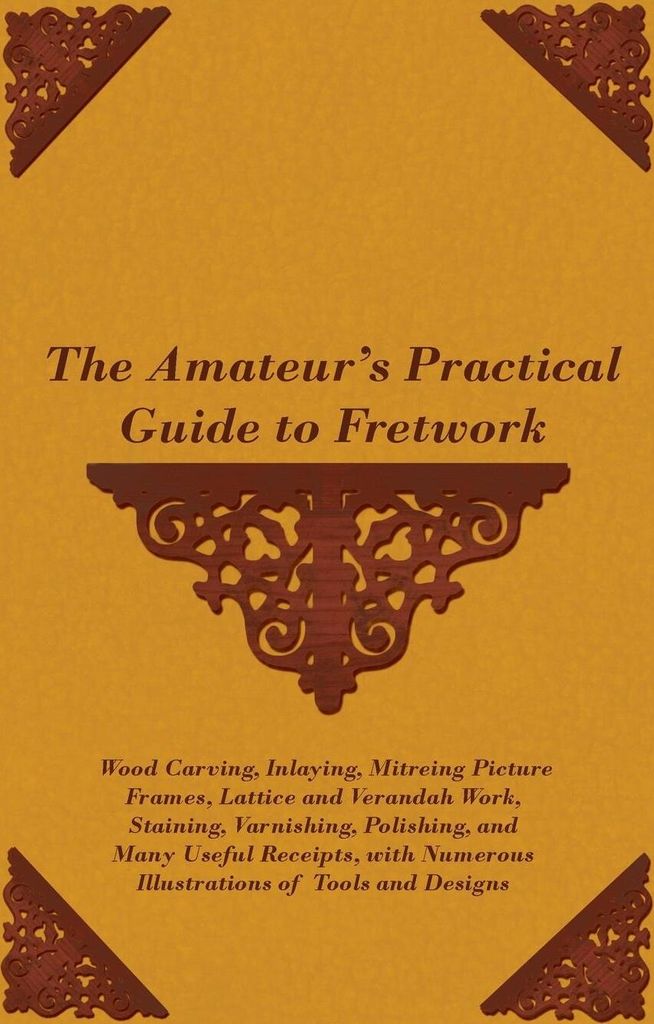 The Amateur's Practical Guide to Fretwork, Wood Carving, Inlaying, Mitreing Picture Frames, Lattice and Verandah Work, Staining, Varnishing, Polish...