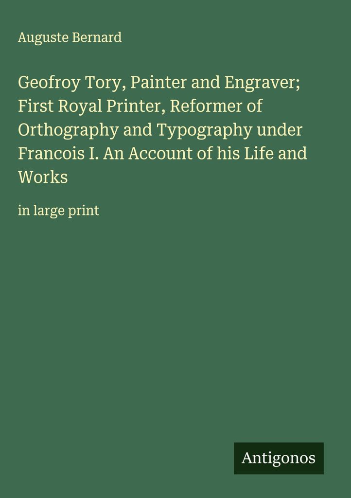 Geofroy Tory, Maler und Graveur, erster königlicher Drucker, Reformer der Orthographie und Typographie unter Francois I. Ein Bericht über sein Le...