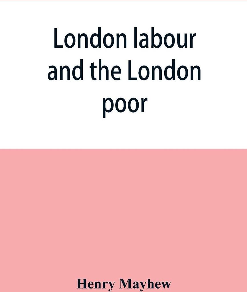 London labour and the London poor; a cyclopaedia of the condition and earnings of those that will work, those that cannot work, and those that will...