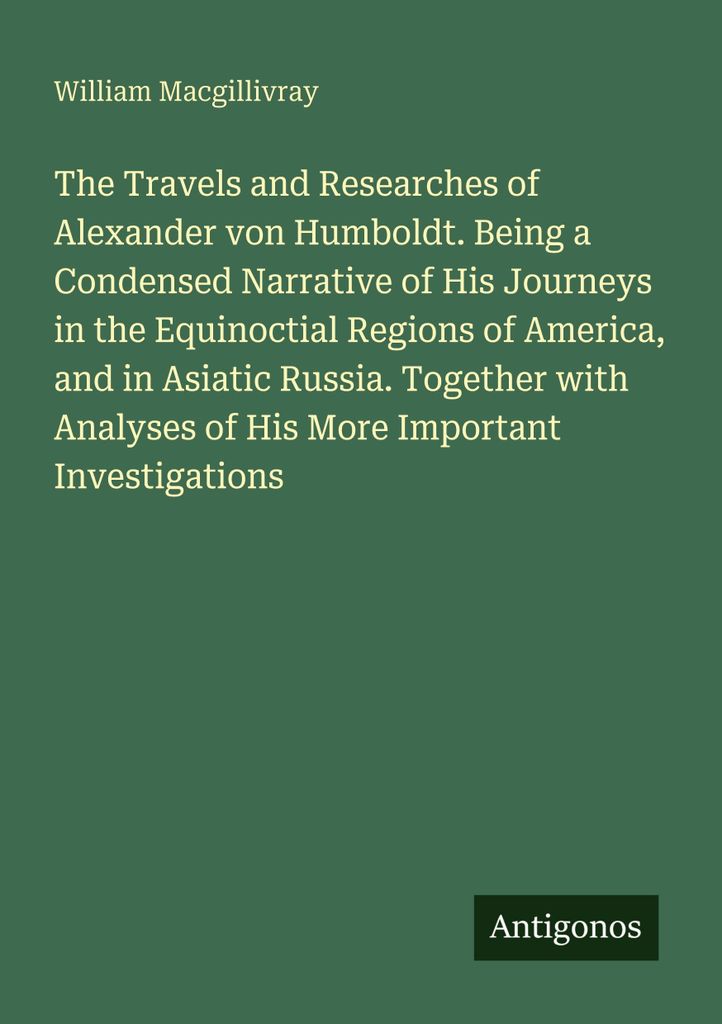 The Travels and Researches of Alexander von Humboldt. Being a Condensed Narrative of His Journeys in the Equinoctial Regions of America, and in Asi...