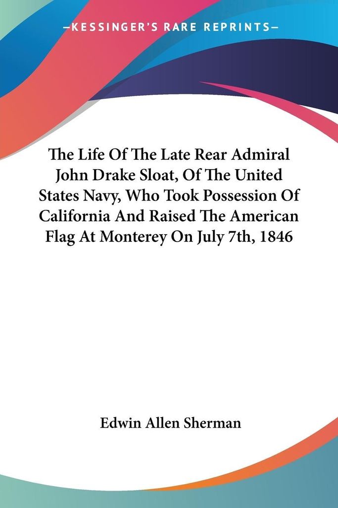 The Life Of The Late Rear Admiral John Drake Sloat, Of The United States Navy, Who Took Possession Of California And Raised The American Flag At Mo...