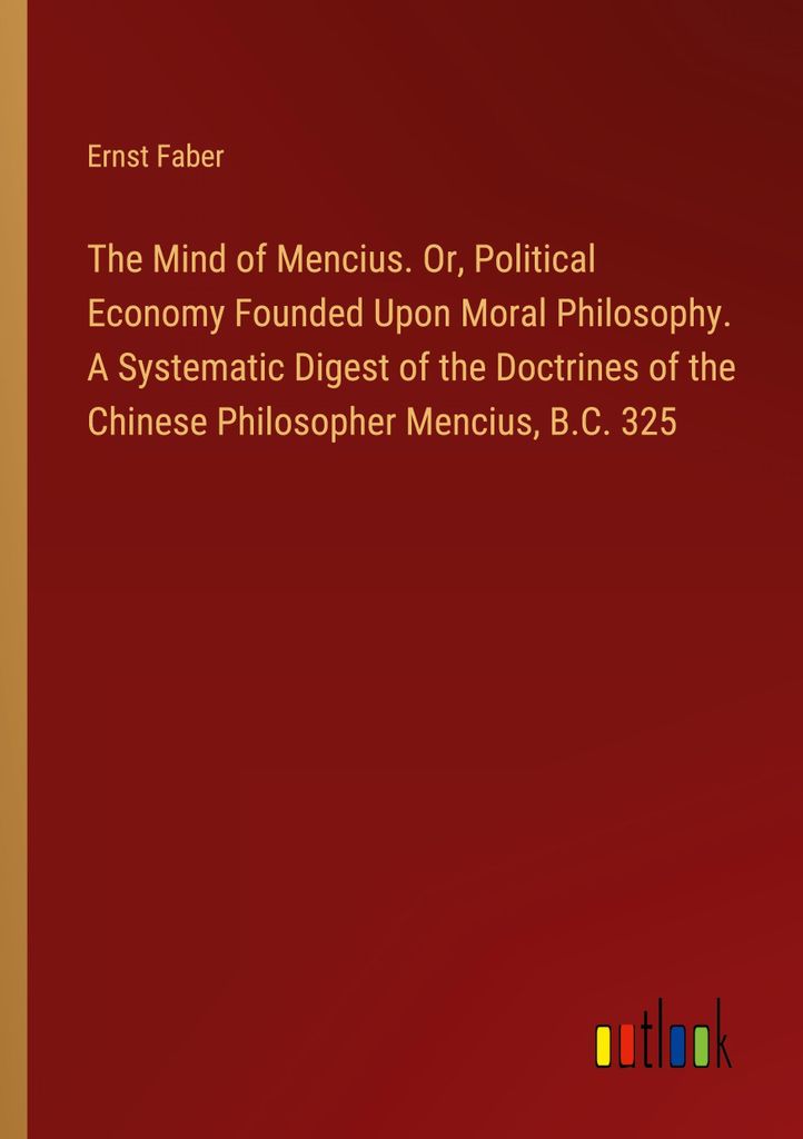 The Mind of Mencius. Or, Political Economy Founded Upon Moral Philosophy. A Systematic Digest of the Doctrines of the Chinese Philosopher Mencius, ...