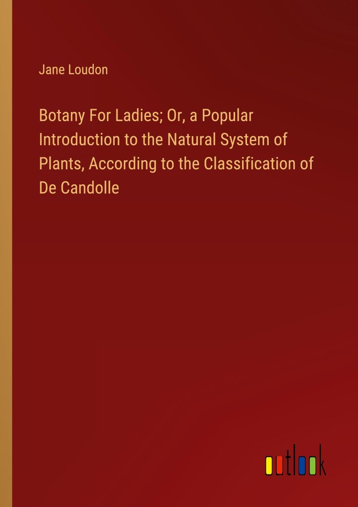 Botany For Ladies Or, a Popular Introduction to the Natural System of Plants, According to the Classification of De Candolle