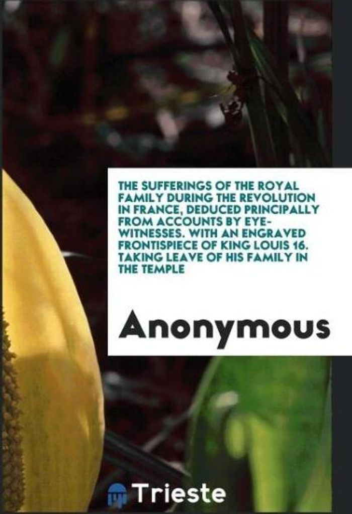 The sufferings of the royal family during the revolution in France, deduced principally from accounts by eye-witnesses. With an engraved frontispie...