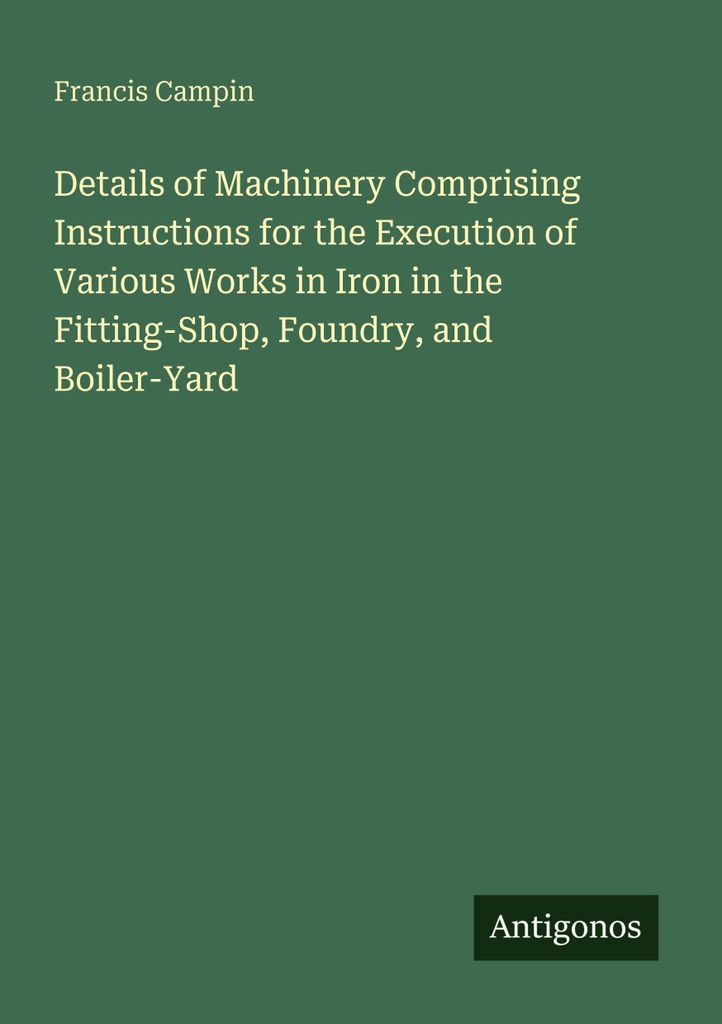 Details of Machinery Comprising Instructions for the Execution of Various Works in Iron in the Fitting-Shop, Foundry, and Boiler-Yard