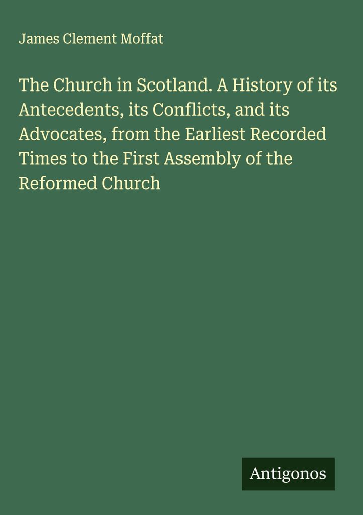 The Church in Scotland. A History of its Antecedents, its Conflicts, and its Advocates, from the Earliest Recorded Times to the First Assembly of t...
