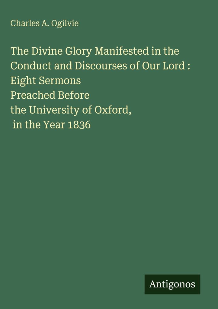 The Divine Glory Manifested in the Conduct and Discourses of Our Lord : Eight Sermons Preached Before the University of Oxford, in the Year 1836