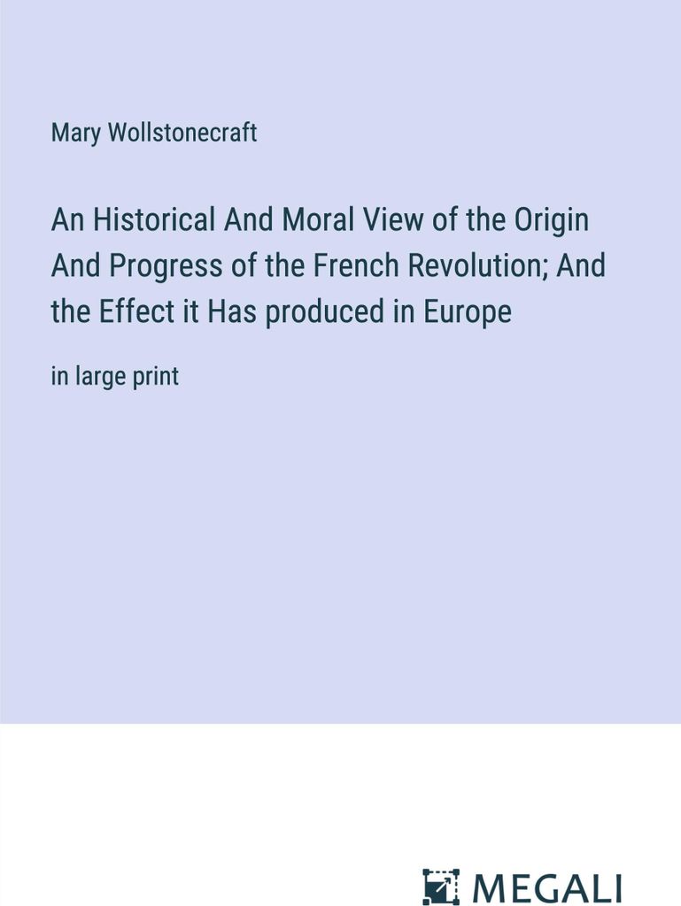 An Historical And Moral View of the Origin And Progress of the French Revolution And the Effect it Has produced in Europe