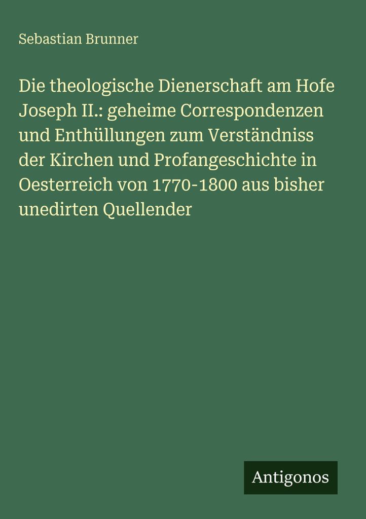 Die theologische Dienerschaft am Hofe Joseph II.: geheime Correspondenzen und Enthüllungen zum Verständniss der Kirchen und Profangeschichte in O...
