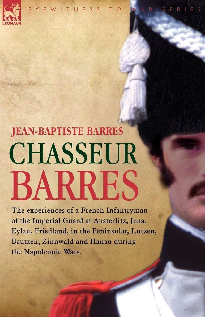 Chasseur Barres - The experiences of a French Infantryman of the Imperial Guard at Austerlitz, Jena, Eylau, Friedland, in the Peninsular, Lutzen, B...