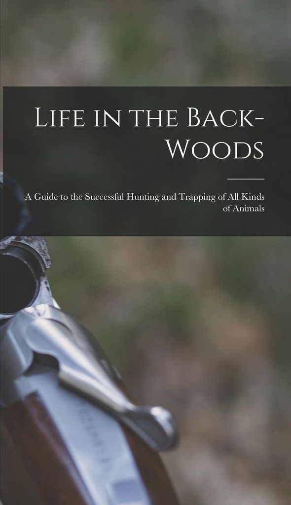 Life in the Back-woods: A Guide to the Successful Hunting and Trapping of all Kinds of Animals