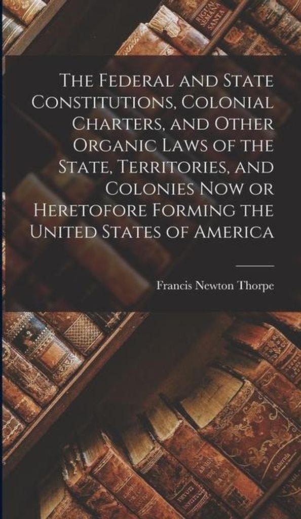 The Federal and State Constitutions, Colonial Charters, and Other Organic Laws of the State, Territories, and Colonies now or Heretofore Forming th...