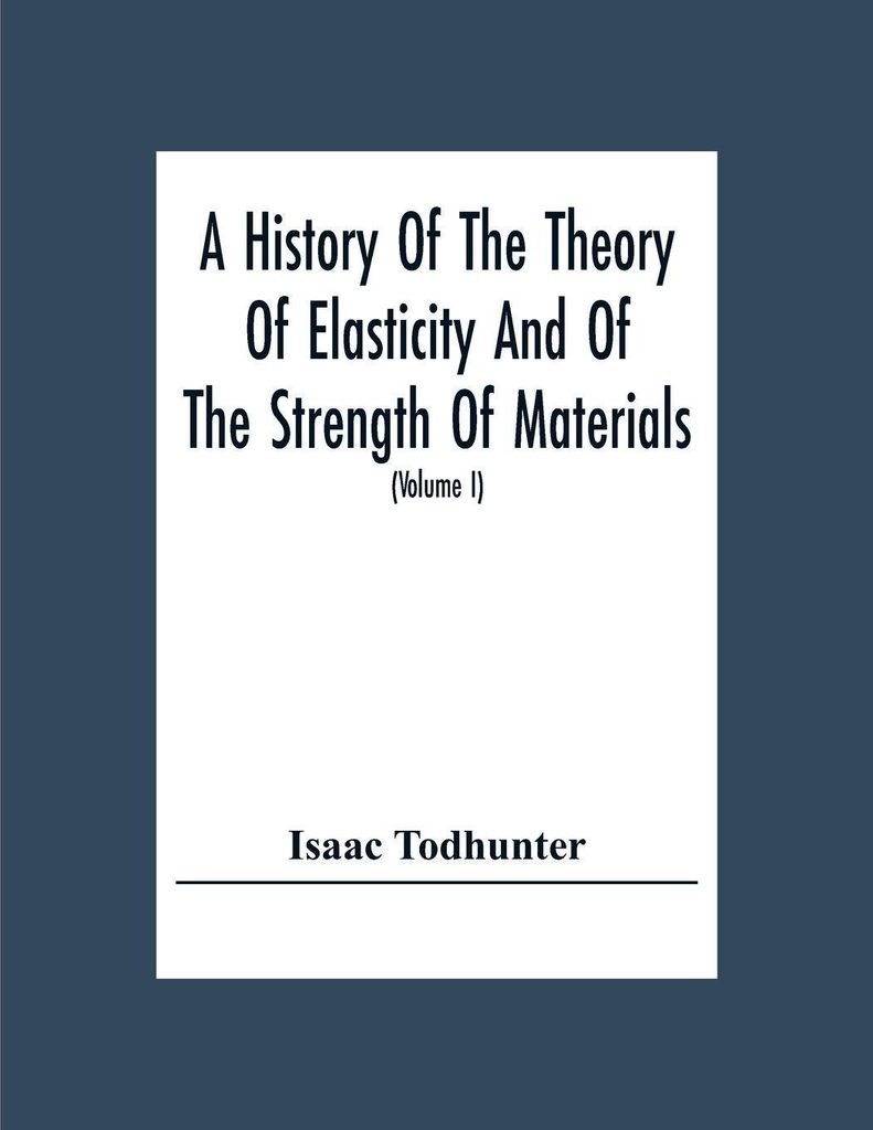 A History Of The Theory Of Elasticity And Of The Strength Of Materials, From Galilei To The Present Time (Volume I) Galilei To Saint Venant 1639-1850