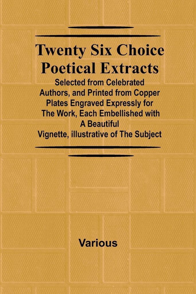 Twenty Six Choice Poetical Extracts Selected from Celebrated Authors, and Printed from Copper Plates Engraved Expressly for the Work, Each Embellis...