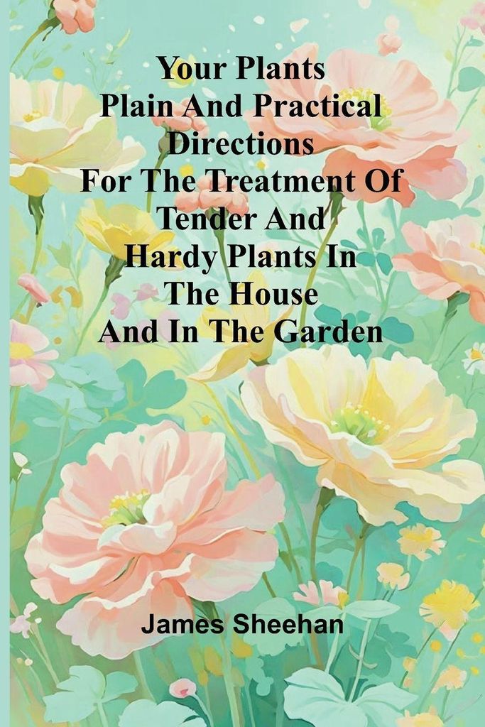 Your Plants Plain and Practical Directions for the Treatment of Tender and Hardy Plants in the House and in the Garden