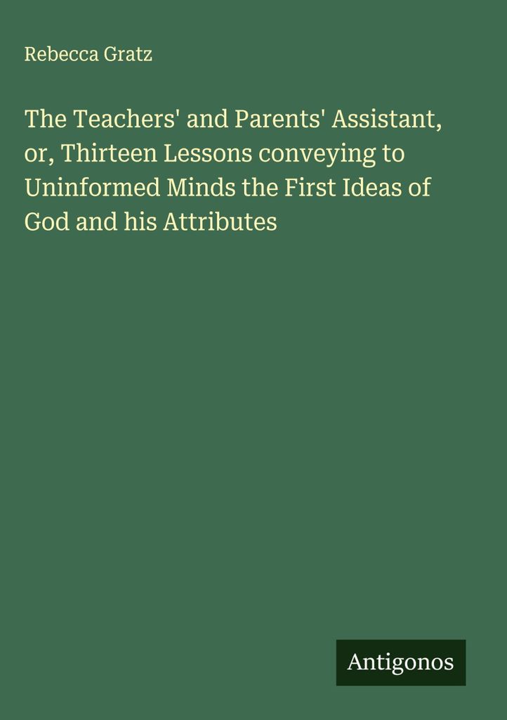 Der Assistent der Lehrer und Eltern, oder, Dreizehn Lektionen, die dem ungebildeten Verstand die ersten Ideen von Gott und seinen Attributen vermit...