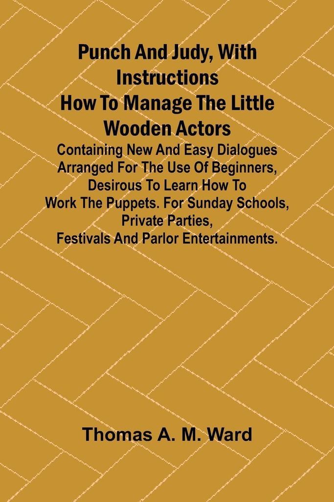 Punch and Judy, with Instructions How to Manage the Little Wooden Actors; Containing New and Easy Dialogues Arranged for the Use of Beginners, Desi...