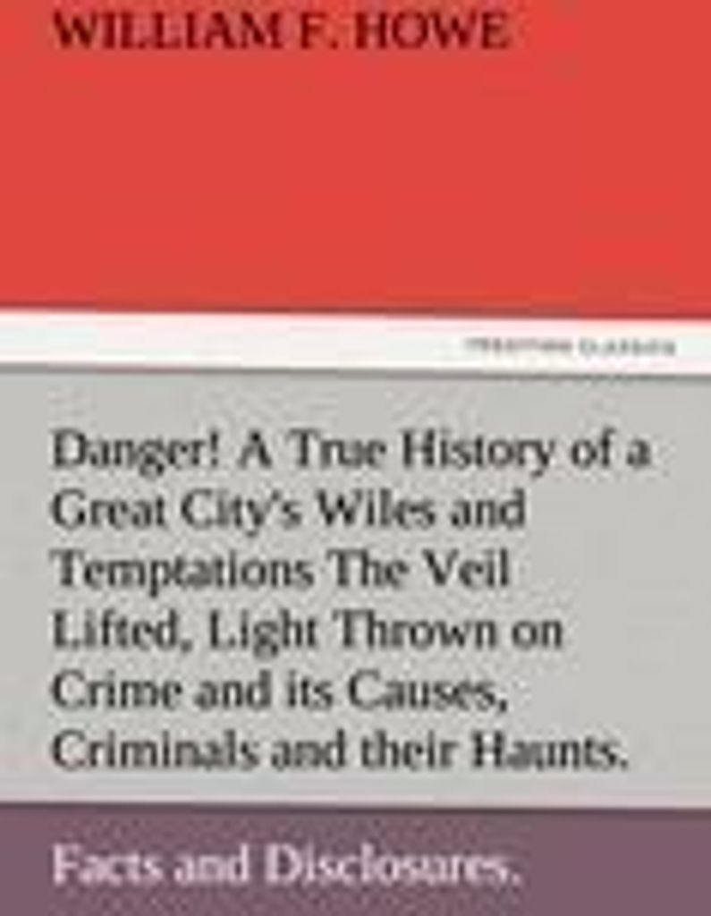 Danger! A True History of a Great City's Wiles and Temptations The Veil Lifted, and Light Thrown on Crime and its Causes, and Criminals and their H...