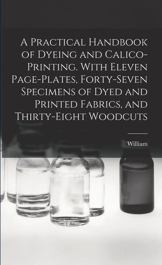 A Practical Handbook of Dyeing and Calico-printing. With Eleven Page-plates, Forty-seven Specimens of Dyed and Printed Fabrics, and Thirty-eight Woodc