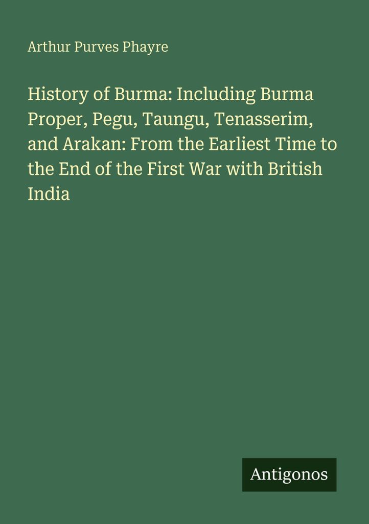 History of Burma: Including Burma Proper, Pegu, Taungu, Tenasserim, and Arakan: From the Earliest Time to the End of the First War with British India
