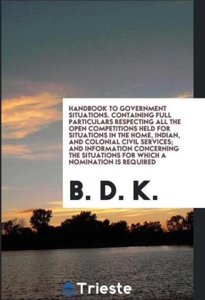 Handbook to Government Situations. Containing Full Particulars Respecting All the Open Competitions Held for Situations in the Home, Indian, and Co...