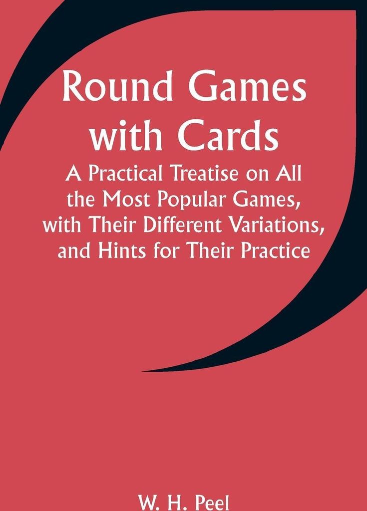 Round Games with Cards; A Practical Treatise on All the Most Popular Games, with Their Different Variations, and Hints for Their Practice