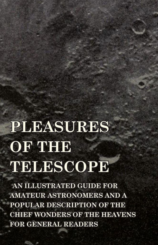 Pleasures of the Telescope - An Illustrated Guide for Amateur Astronomers and a Popular Description of the Chief Wonders of the Heavens for General...