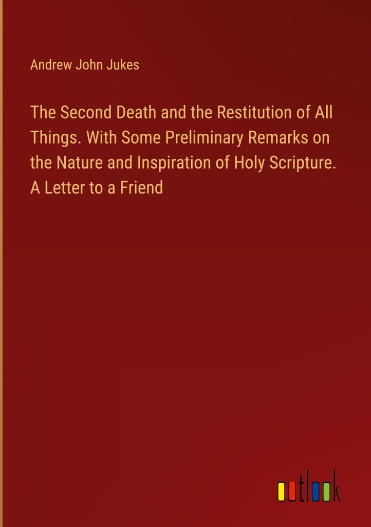 The Second Death and the Restitution of All Things. With Some Preliminary Remarks on the Nature and Inspiration of Holy Scripture. A Letter to a Fr...