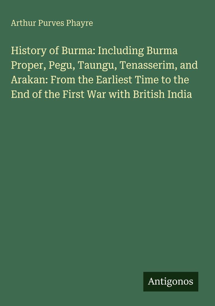 Geschichte von Burma: Einschließlich Birma selbst, Pegu, Taungu, Tenasserim und Arakan: Von der frühesten Zeit bis zum Ende des Ersten Krieges mi...