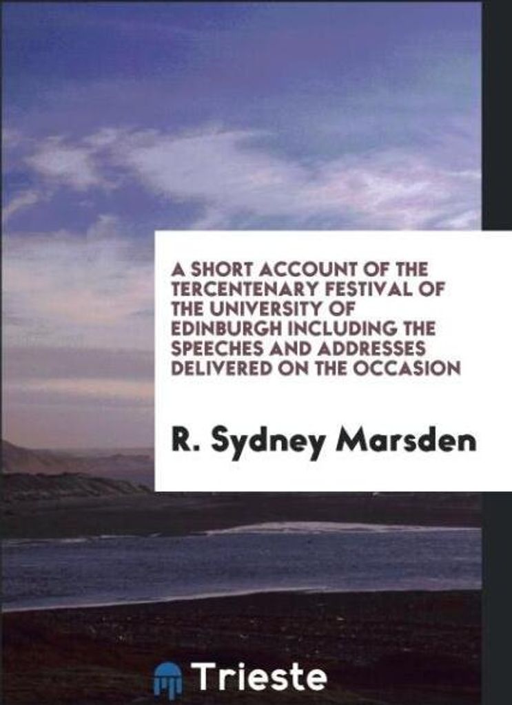 A Short Account of the Tercentenary Festival of the University of Edinburgh Including the Speeches and Addresses Delivered on the Occasion