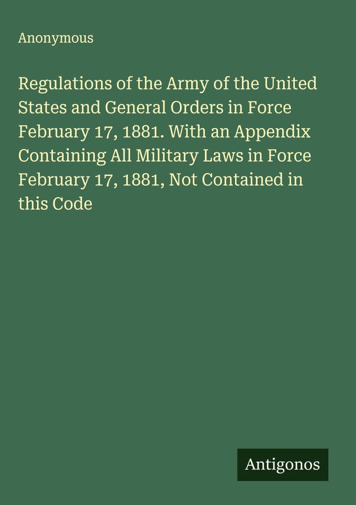Regulations of the Army of the United States and General Orders in Force February 17, 1881. With an Appendix Containing All Military Laws in Force ...