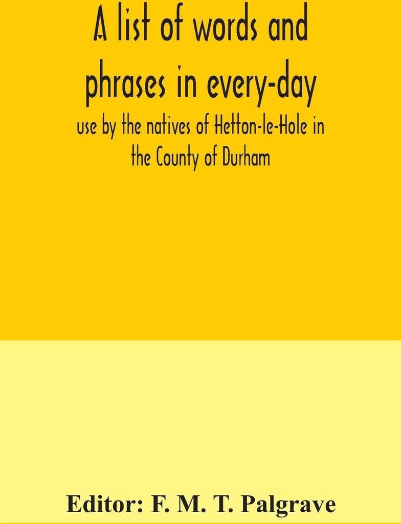 A list of words and phrases in every-day use by the natives of Hetton-le-Hole in the County of Durham, being words not ordinarily accepted, or but ...