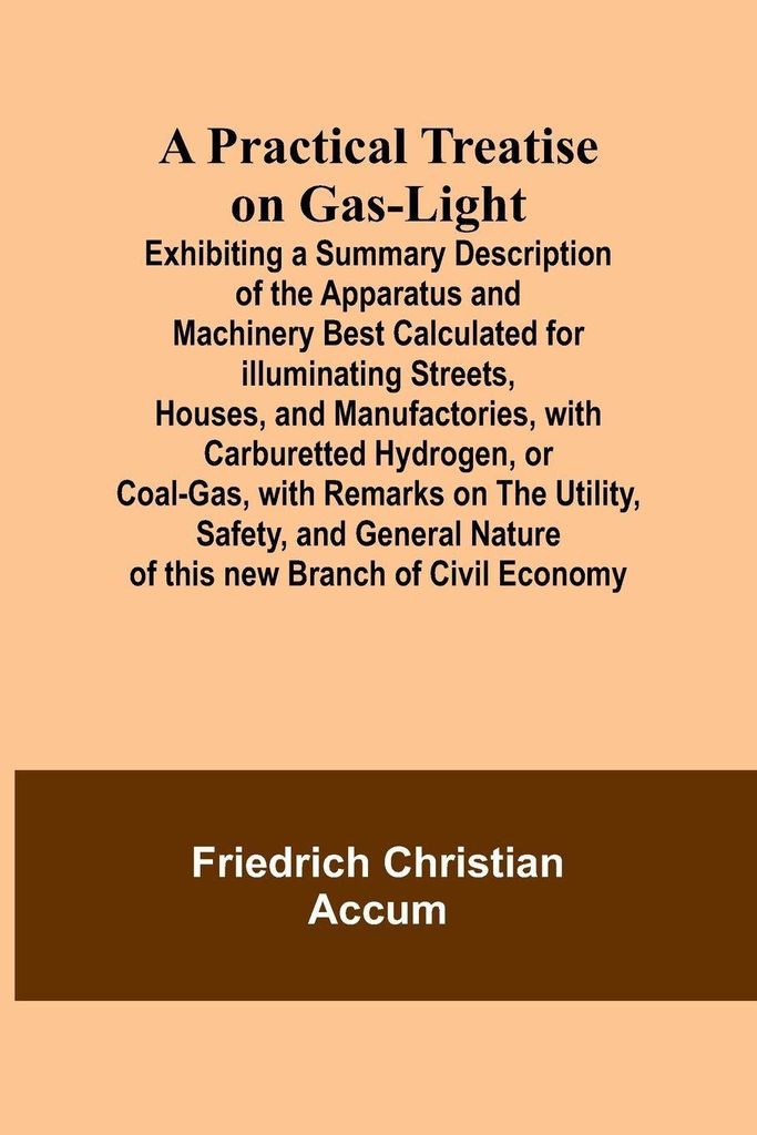 A Practical Treatise on Gas-light; Exhibiting a Summary Description of the Apparatus and Machinery Best Calculated for Illuminating Streets, Houses...