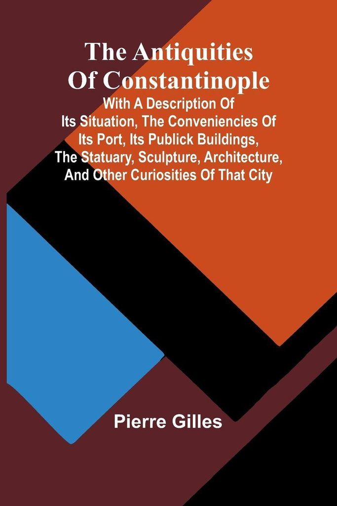 The Antiquities of Constantinople; With a Description of Its Situation, the Conveniencies of Its Port, Its Publick Buildings, the Statuary, Sculptu...