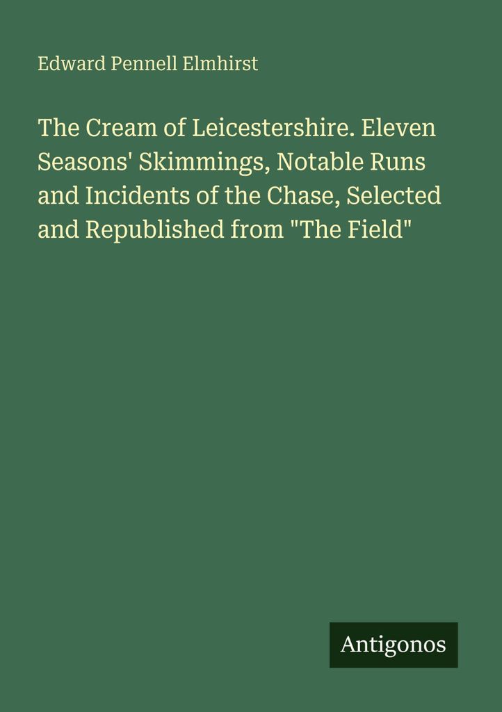 The Cream of Leicestershire. Eleven Seasons' Skimmings, Notable Runs and Incidents of the Chase, Selected and Republished from "The Field"