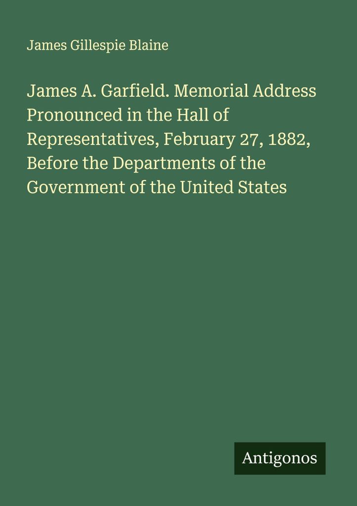 James A. Garfield. Memorial Address Pronounced in the Hall of Representatives, February 27, 1882, Before the Departments of the Government of the U...
