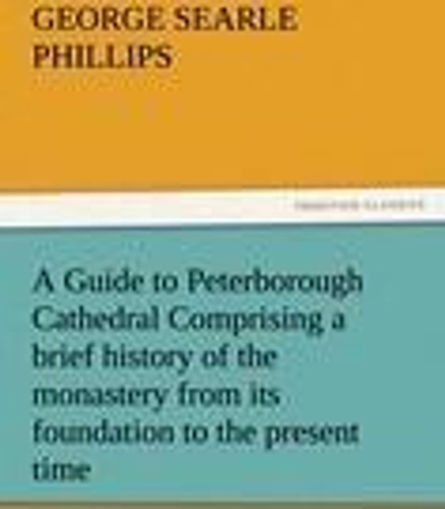 A Guide to Peterborough Cathedral Comprising a brief history of the monastery from its foundation to the present time, with a descriptive account o...