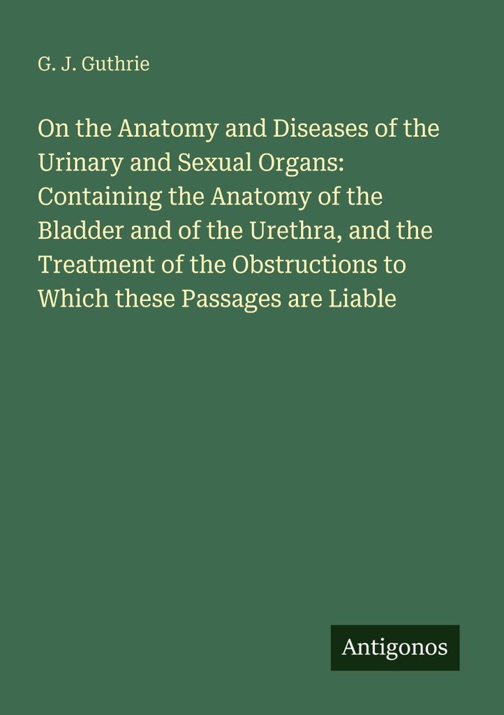 On the Anatomy and Diseases of the Urinary and Sexual Organs: Containing the Anatomy of the Bladder and of the Urethra, and the Treatment of the Ob...