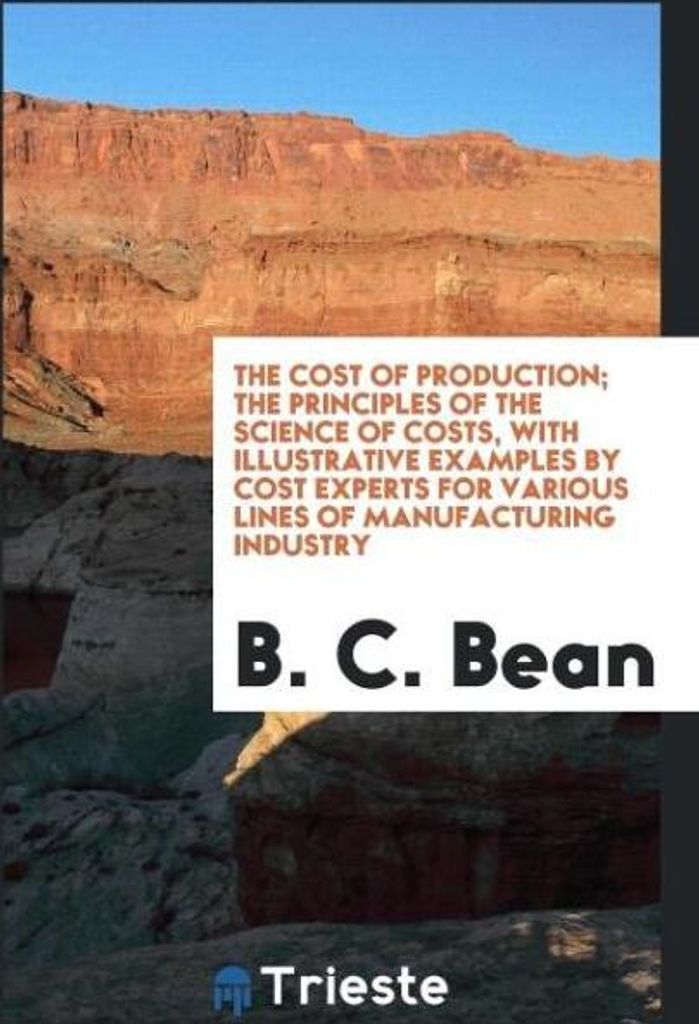 The Cost of Production; The Principles of the Science of Costs, with Illustrative Examples by Cost Experts for Various Lines of Manufacturing Industry