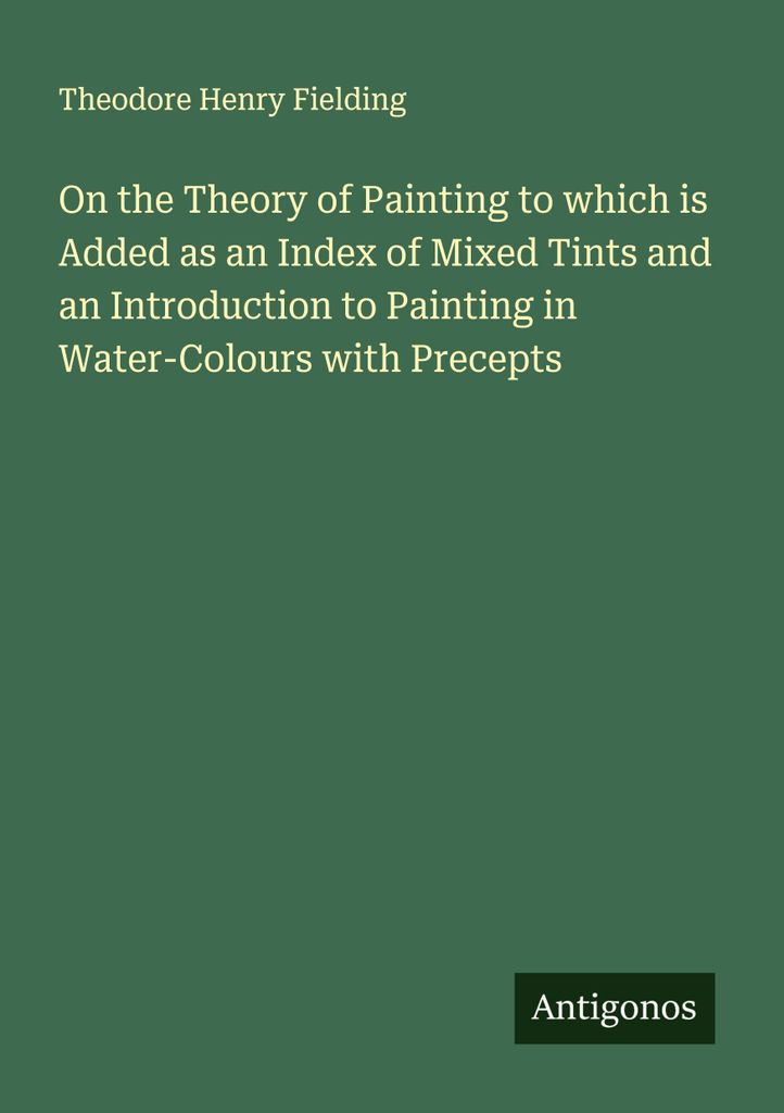 On the Theory of Painting to which is Added as an Index of Mixed Tints and an Introduction to Painting in Water-Colours with Precepts