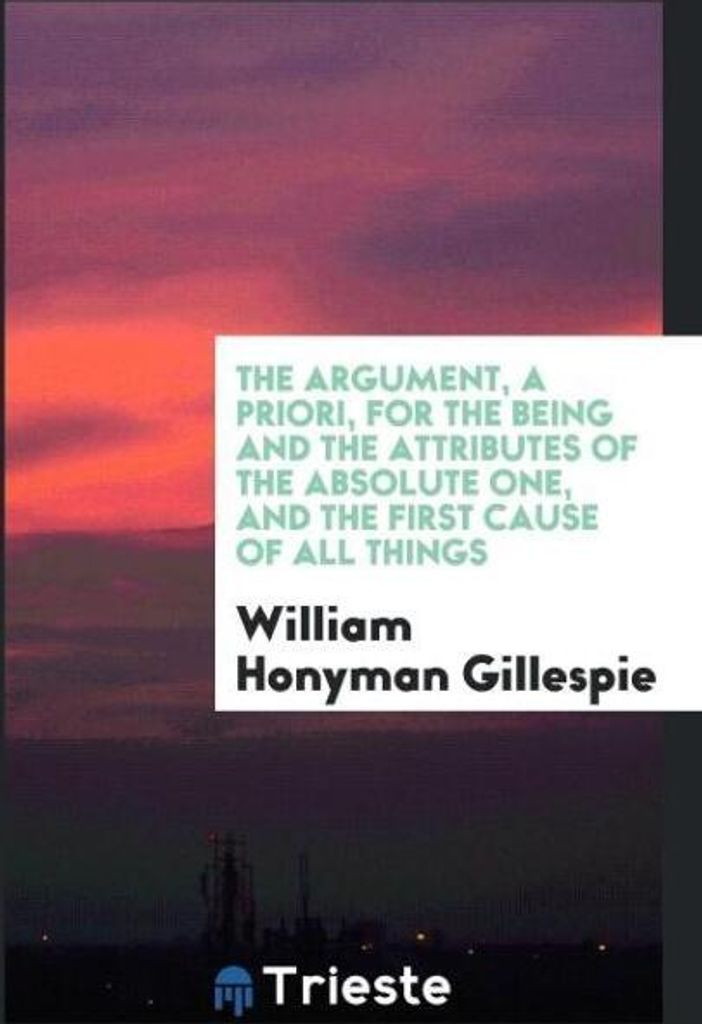 The Argument, a Priori, for the Being and the Attributes of the Absolute One, and the First Cause of All Things