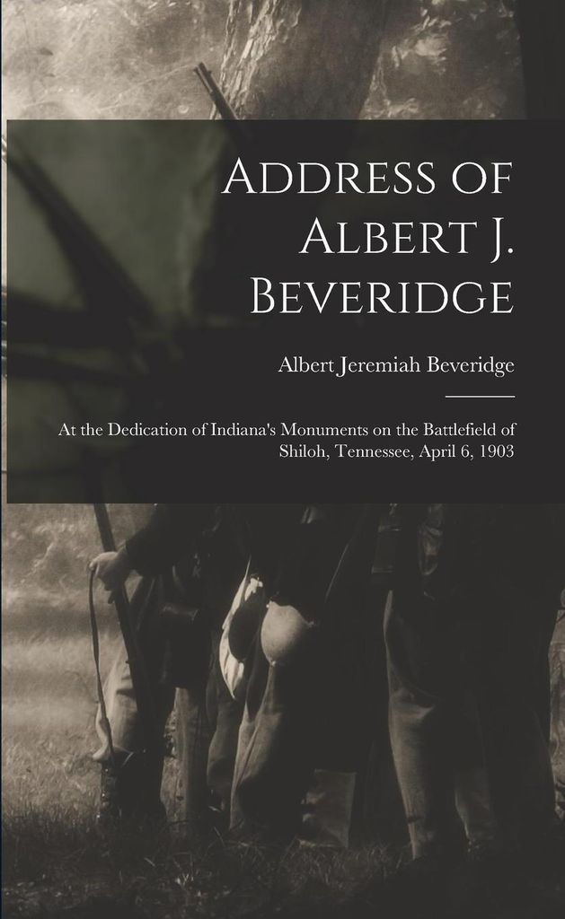 Address of Albert J. Beveridge: at the Dedication of Indiana's Monuments on the Battlefield of Shiloh, Tennessee, April 6, 1903