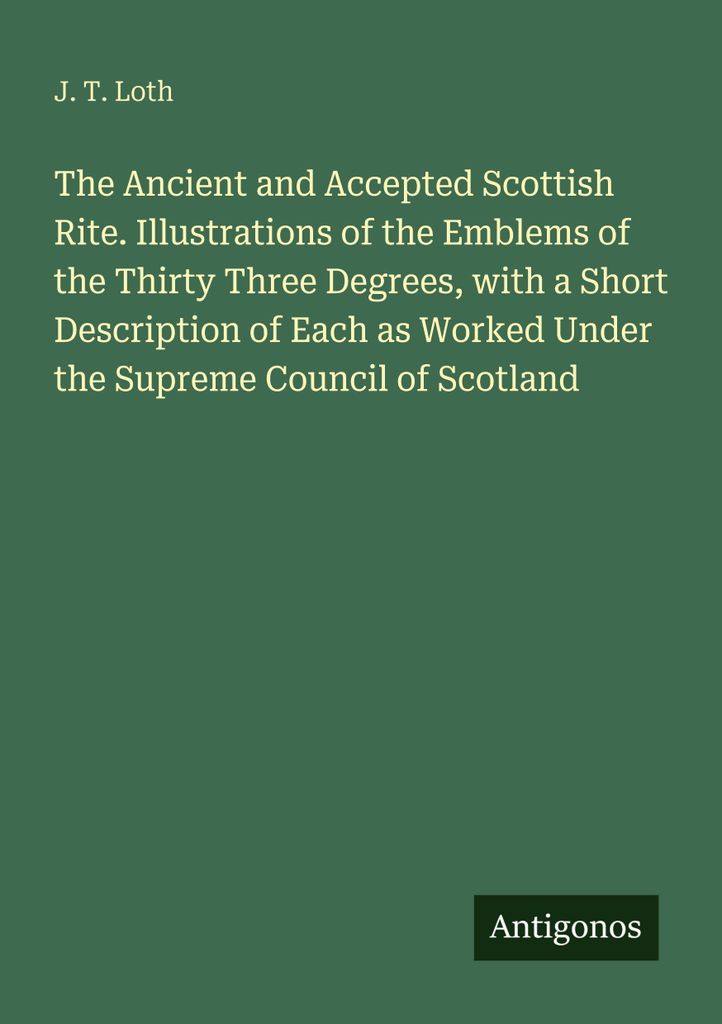 The Ancient and Accepted Scottish Rite. Illustrations of the Emblems of the Thirty Three Degrees, with a Short Description of Each as Worked Under ...